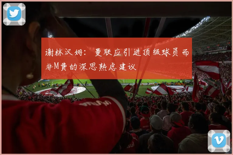 谢林汉姆：曼联应引进顶级球员而非M费的深思熟虑建议