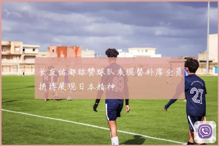 长友佑都称赞球队表现替补席全员拼搏展现日本精神
