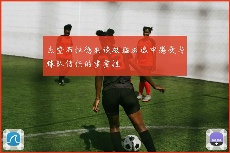 杰登布拉德利谈被猛龙选中感受与球队信任的重要性