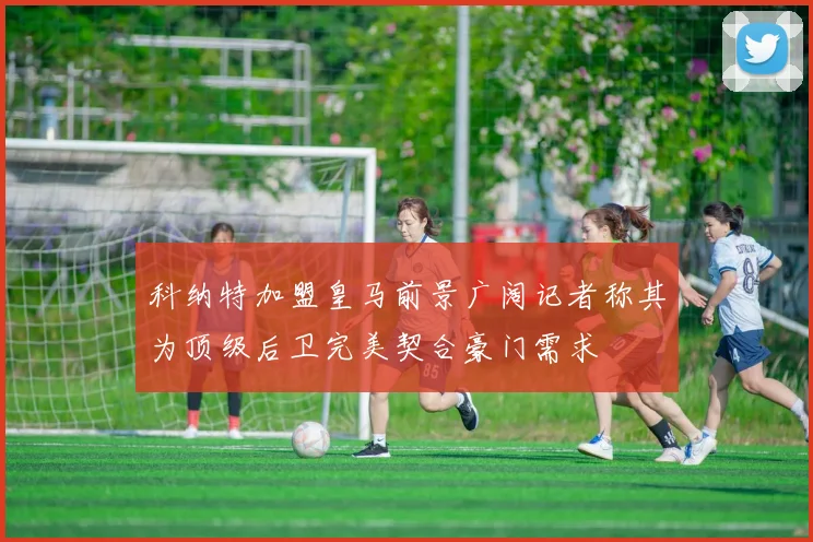 科纳特加盟皇马前景广阔记者称其为顶级后卫完美契合豪门需求