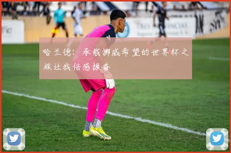 哈兰德：承载挪威希望的世界杯之旅让我倍感振奋