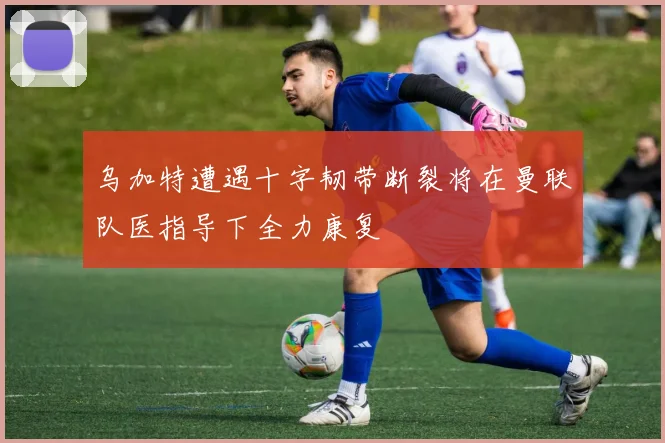 乌加特遭遇十字韧带断裂将在曼联队医指导下全力康复