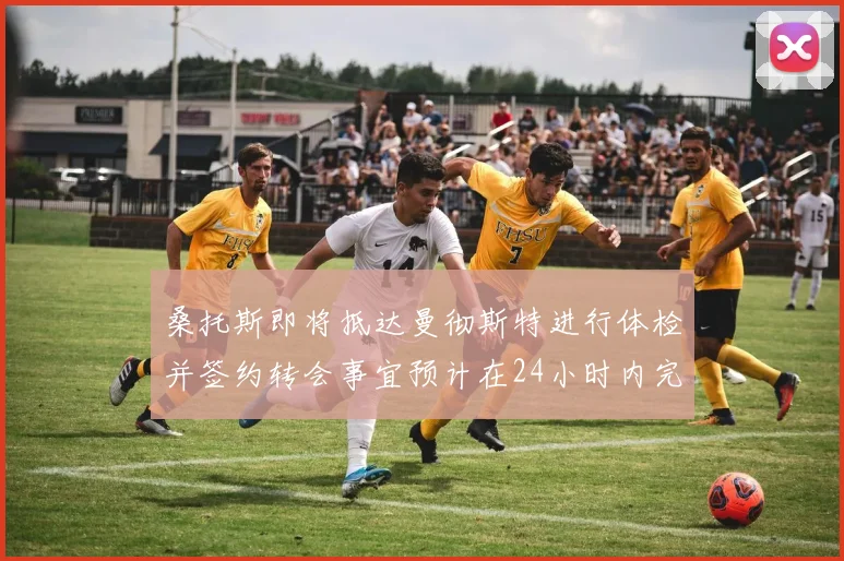 桑托斯即将抵达曼彻斯特进行体检并签约转会事宜预计在24小时内完成