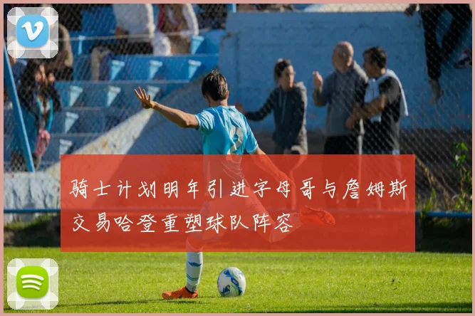 骑士计划明年引进字母哥与詹姆斯交易哈登重塑球队阵容